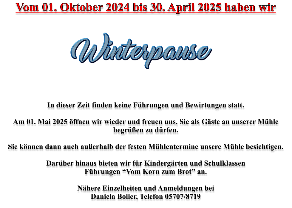 Vom 01. Oktober 2024 bis 30. April 2025 haben wir         In dieser Zeit finden keine Führungen und Bewirtungen statt.    Am 01. Mai 2025 öffnen wir wieder und freuen uns, Sie als Gäste an unserer Mühle begrüßen zu dürfen.   Sie können dann auch außerhalb der festen Mühlentermine unsere Mühle besichtigen.   Darüber hinaus bieten wir für Kindergärten und Schulklassen  Führungen “Vom Korn zum Brot” an.  Nähere Einzelheiten und Anmeldungen bei Daniela Boller, Telefon 05707/8719  Winterpause